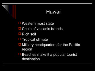 Hawaii
 Western most state
 Chain of volcanic islands
 Rich soil
 Tropical climate
 Military headquarters for the Pacific

region
 Beaches make it a popular tourist
destination

 