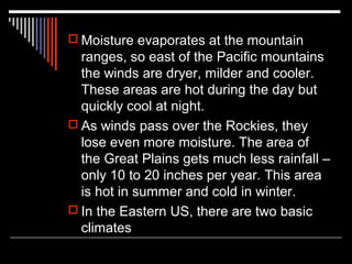  Moisture evaporates at the mountain

ranges, so east of the Pacific mountains
the winds are dryer, milder and cooler.
These areas are hot during the day but
quickly cool at night.
 As winds pass over the Rockies, they
lose even more moisture. The area of
the Great Plains gets much less rainfall –
only 10 to 20 inches per year. This area
is hot in summer and cold in winter.
 In the Eastern US, there are two basic
climates

 