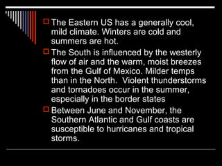  The Eastern US has a generally cool,

mild climate. Winters are cold and
summers are hot.
 The South is influenced by the westerly
flow of air and the warm, moist breezes
from the Gulf of Mexico. Milder temps
than in the North. Violent thunderstorms
and tornadoes occur in the summer,
especially in the border states
 Between June and November, the
Southern Atlantic and Gulf coasts are
susceptible to hurricanes and tropical
storms.

 