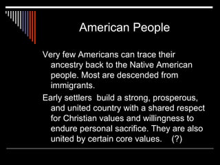 American People
Very few Americans can trace their
ancestry back to the Native American
people. Most are descended from
immigrants.
Early settlers build a strong, prosperous,
and united country with a shared respect
for Christian values and willingness to
endure personal sacrifice. They are also
united by certain core values. (?)

 