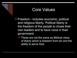 Core Values
 Freedom - includes economic, political

and religious liberty. Political liberty is
the freedom of the people to chose their
own leaders and to have voice in their
government.


These are not the same as Biblical views
of liberty which is freedom from sin and the
ability to serve God.

 
