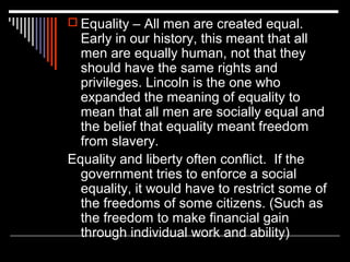  Equality – All men are created equal.

Early in our history, this meant that all
men are equally human, not that they
should have the same rights and
privileges. Lincoln is the one who
expanded the meaning of equality to
mean that all men are socially equal and
the belief that equality meant freedom
from slavery.
Equality and liberty often conflict. If the
government tries to enforce a social
equality, it would have to restrict some of
the freedoms of some citizens. (Such as
the freedom to make financial gain
through individual work and ability)

 