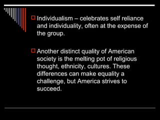  Individualism – celebrates self reliance

and individuality, often at the expense of
the group.
 Another distinct quality of American

society is the melting pot of religious
thought, ethnicity, cultures. These
differences can make equality a
challenge, but America strives to
succeed.

 