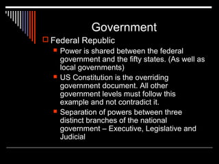 Government
 Federal Republic






Power is shared between the federal
government and the fifty states. (As well as
local governments)
US Constitution is the overriding
government document. All other
government levels must follow this
example and not contradict it.
Separation of powers between three
distinct branches of the national
government – Executive, Legislative and
Judicial

 