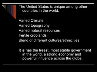 The United States is unique among other
countries in the world.
Varied Climate
Varied topography
Varied natural resources
Fertile croplands
Blend of different cultures/ethnicities
It is has the freest, most stable government
in the world, a strong economy and
powerful influence across the globe.

 