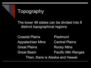Topography
The lower 48 states can be divided into 8
distinct topographical regions
Coastal Plains
Piedmont
Appalachian Mtns
Central Plains
Great Plains
Rocky Mtns
Great Basin
Pacific Mtn Ranges
Then, there is Alaska and Hawaii

 