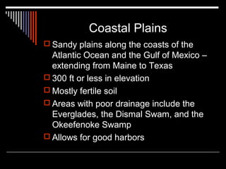 Coastal Plains
 Sandy plains along the coasts of the

Atlantic Ocean and the Gulf of Mexico –
extending from Maine to Texas
 300 ft or less in elevation
 Mostly fertile soil
 Areas with poor drainage include the
Everglades, the Dismal Swam, and the
Okeefenoke Swamp
 Allows for good harbors

 
