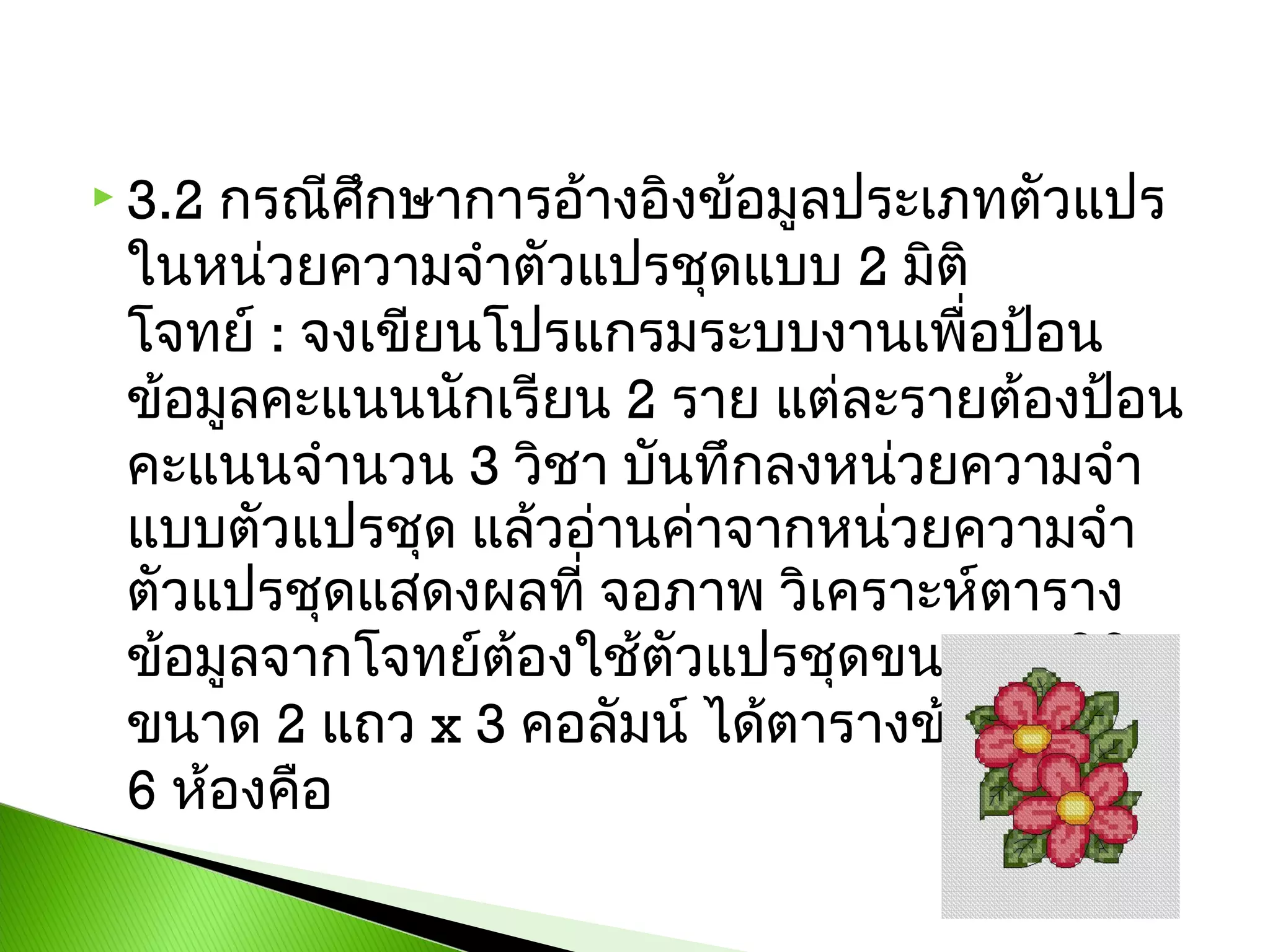 กรณีศึกษาการอ้างอิงข้อมูลประเภทตัวแปร
ในหน่วยความจำาตัวแปรชุดแบบ 2 มิติ
โจทย์ : จงเขียนโปรแกรมระบบงานเพื่อป้อน
ข้อมูลคะแนนนักเรียน 2 ราย แต่ละรายต้องป้อน
คะแนนจำานวน 3 วิชา บันทึกลงหน่วยความจำา
แบบตัวแปรชุด แล้วอ่านค่าจากหน่วยความจำา
ตัวแปรชุดแสดงผลที่ จอภาพ วิเคราะห์ตาราง
ข้อมูลจากโจทย์ต้องใช้ตัวแปรชุดขนาด 2 มิติ
ขนาด 2 แถว x 3 คอลัมน์ ได้ตารางข้อมูลขนาด
6 ห้องคือ

 3.2

 