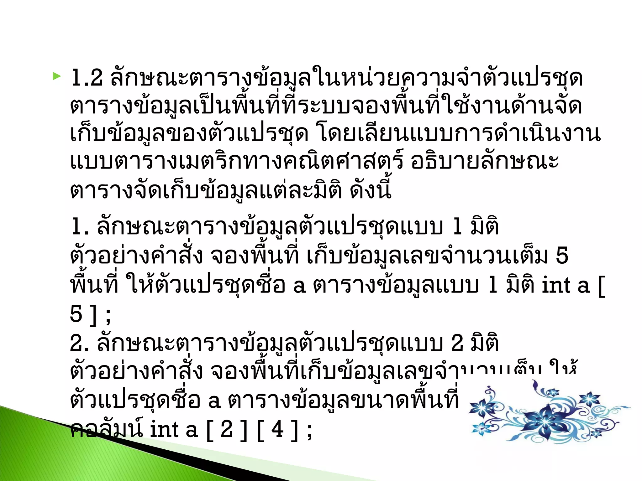 

1.2 ลักษณะตำรำงข้อมูลในหน่วยควำมจำำตัวแปรชุด
ตำรำงข้อมูลเป็นพืนทีที่ระบบจองพื้นทีใช้งำนด้ำนจัด
้ ่
่
เก็บข้อมูลของตัวแปรชุด โดยเลียนแบบกำรดำำเนินงำน
แบบตำรำงเมตริกทำงคณิตศำสตร์ อธิบำยลักษณะ
ตำรำงจัดเก็บข้อมูลแต่ละมิติ ดังนี้ 
1. ลักษณะตำรำงข้อมูลตัวแปรชุดแบบ 1 มิติ
ตัวอย่ำงคำำสั่ง จองพื้นที่ เก็บข้อมูลเลขจำำนวนเต็ม 5
พื้นที่ ให้ตวแปรชุดชื่อ a ตำรำงข้อมูลแบบ 1 มิติ int a [
ั
5 ] ; 
2. ลักษณะตำรำงข้อมูลตัวแปรชุดแบบ 2 มิติ
ตัวอย่ำงคำำสั่ง จองพื้นทีเก็บข้อมูลเลขจำำนวนเต็ม ให้
่
ตัวแปรชุดชื่อ a ตำรำงข้อมูลขนำดพื้นที่ 2 แถว 4
คอลัมน์ int a [ 2 ] [ 4 ] ;

 