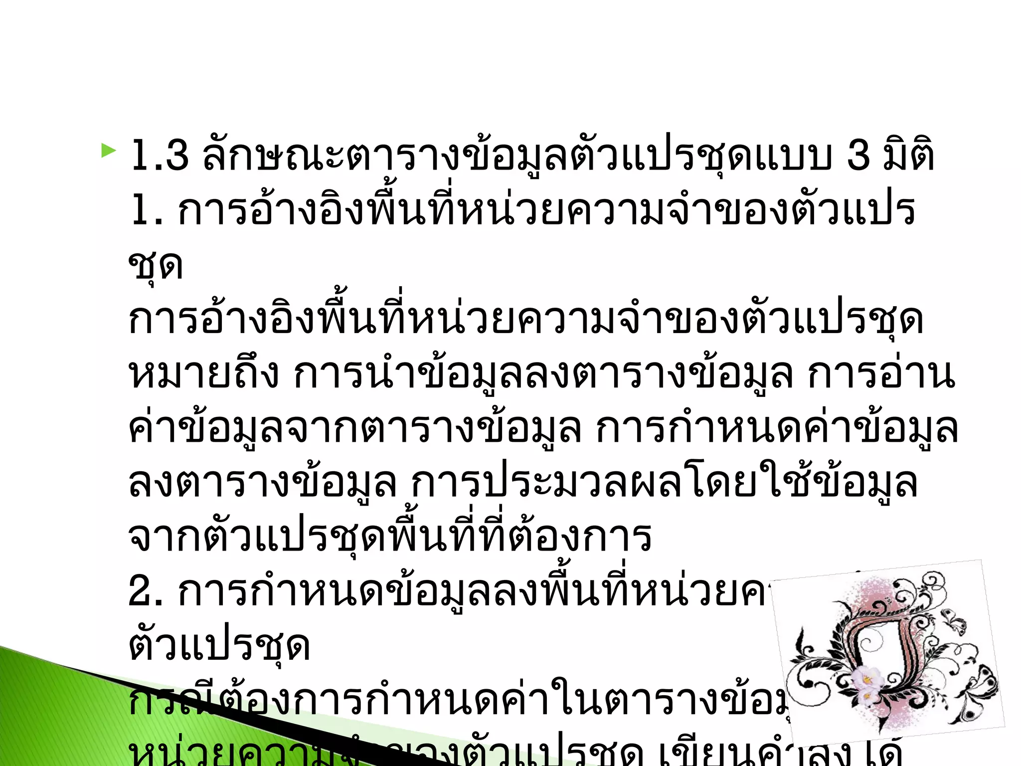 ลักษณะตารางข้อมูลตัวแปรชุดแบบ 3 มิติ
1. การอ้างอิงพื้นที่หน่วยความจำาของตัวแปร
ชุด 
การอ้างอิงพื้นที่หน่วยความจำาของตัวแปรชุด
หมายถึง การนำาข้อมูลลงตารางข้อมูล การอ่าน
ค่าข้อมูลจากตารางข้อมูล การกำาหนดค่าข้อมูล
ลงตารางข้อมูล การประมวลผลโดยใช้ข้อมูล
จากตัวแปรชุดพื้นที่ที่ต้องการ 
2. การกำาหนดข้อมูลลงพื้นที่หน่วยความจำา
ตัวแปรชุด
กรณีต้องการกำาหนดค่าในตารางข้อมูล พื้นที่

 1.3

 