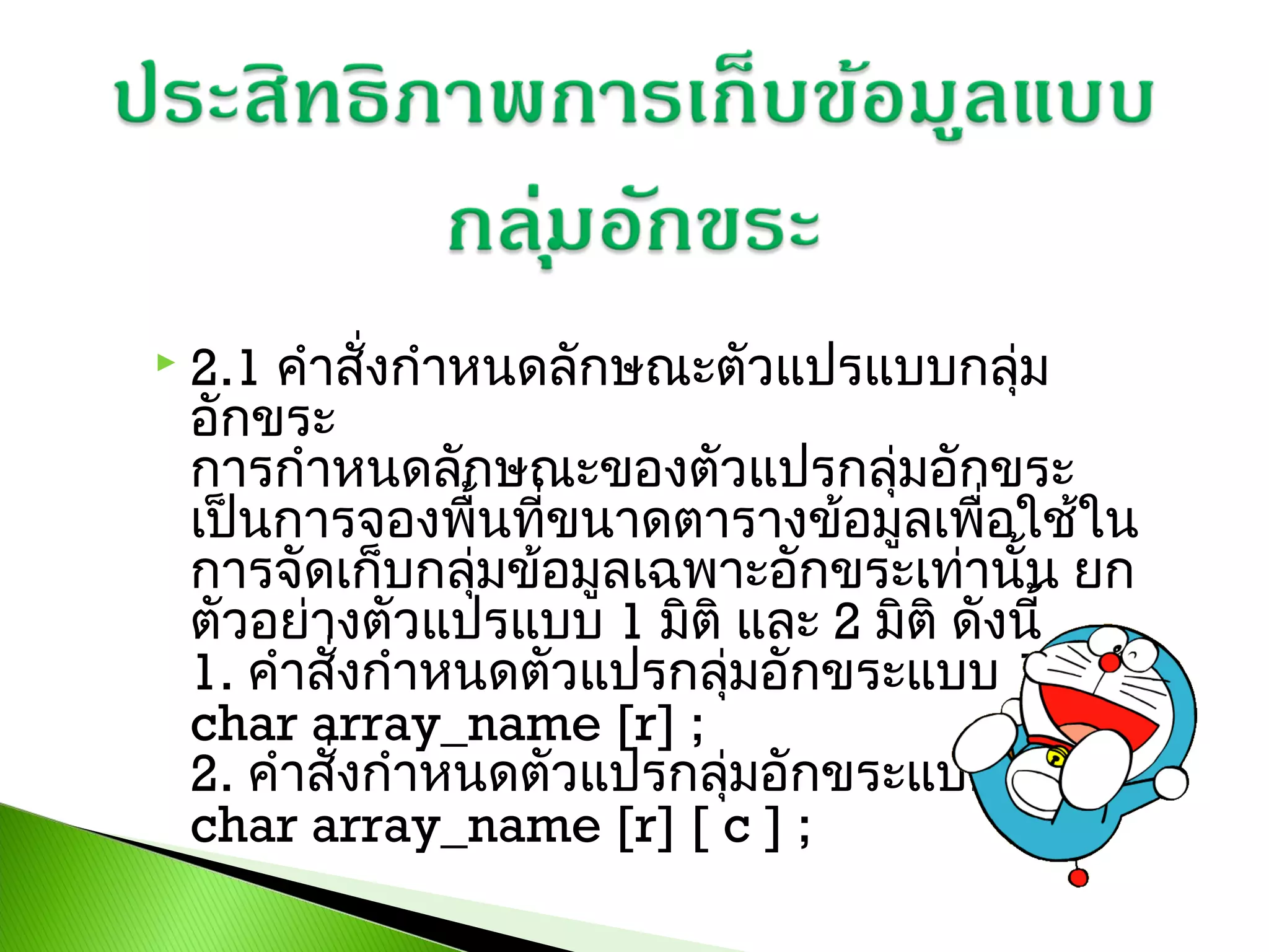 

2.1 คำาสั่งกำาหนดลักษณะตัวแปรแบบกลุม
่
อักขระ
การกำาหนดลักษณะของตัวแปรกลุ่มอักขระ
เป็นการจองพื้นทีขนาดตารางข้อมูลเพื่อใช้ใน
่
การจัดเก็บกลุมข้อมูลเฉพาะอักขระเท่านั้น ยก
่
ตัวอย่างตัวแปรแบบ 1 มิติ และ 2 มิติ ดังนี้
1. คำาสั่งกำาหนดตัวแปรกลุมอักขระแบบ 1 มิต 
่
ิ
char array_name [r] ; 
2. คำาสั่งกำาหนดตัวแปรกลุมอักขระแบบ 2 มิต 
่
ิ
char array_name [r] [ c ] ;

 