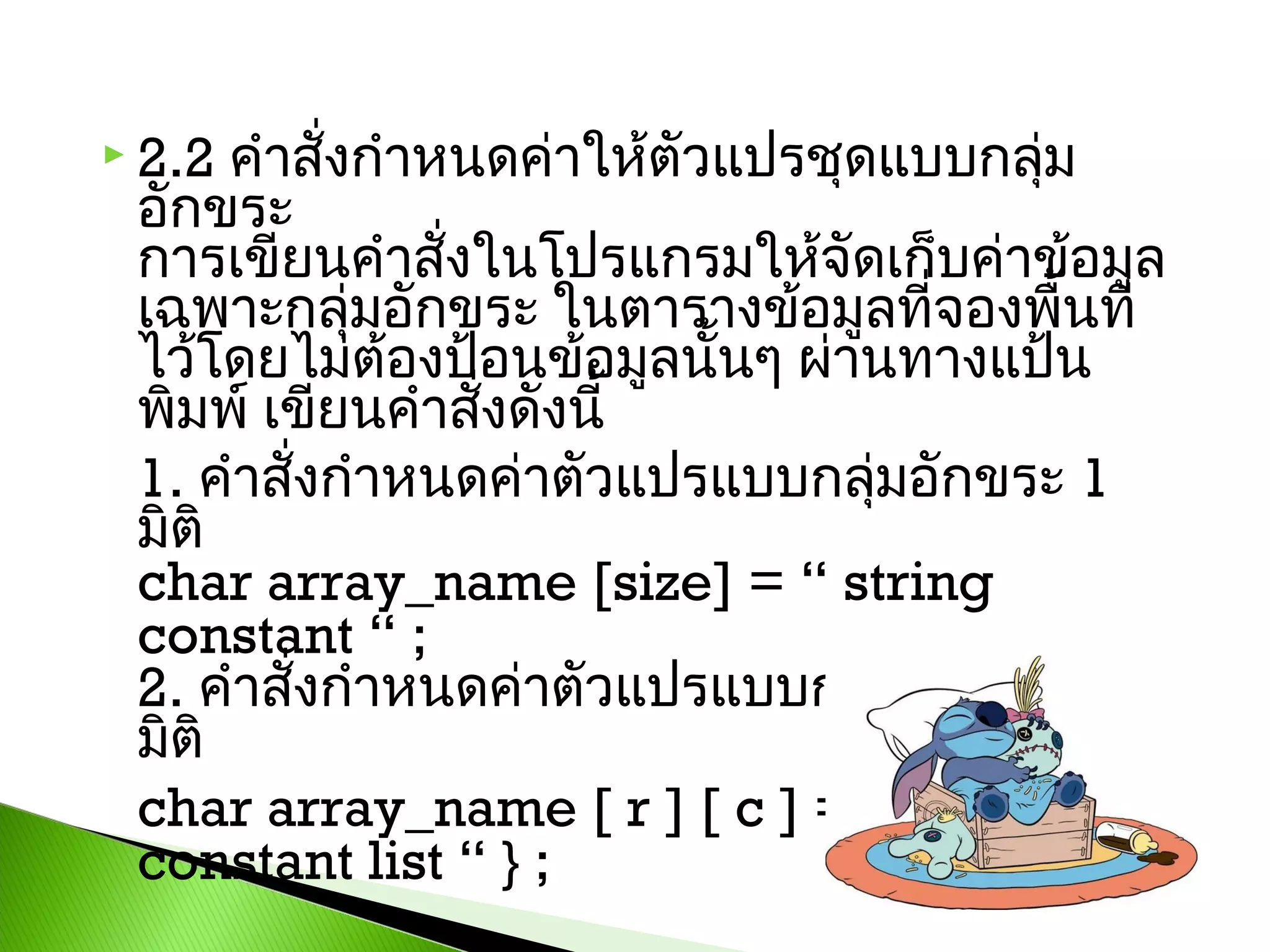 คำาสั่งกำาหนดค่าให้ตัวแปรชุดแบบกลุ่ม
อักขระ
การเขียนคำาสั่งในโปรแกรมให้จัดเก็บค่าข้อมูล
เฉพาะกลุ่มอักขระ ในตารางข้อมูลที่จองพื้นที่
ไว้โดยไม่ต้องป้อนข้อมูลนั้นๆ ผ่านทางแป้น
พิมพ์ เขียนคำาสังดังนี้ 
่
1. คำาสั่งกำาหนดค่าตัวแปรแบบกลุ่มอักขระ 1
มิติ
char array_name [size] = “ string
constant “ ; 
2. คำาสั่งกำาหนดค่าตัวแปรแบบกลุ่มอักขระ 2
มิติ 
char array_name [ r ] [ c ] = { “ string
constant list “ } ;

 2.2

 
