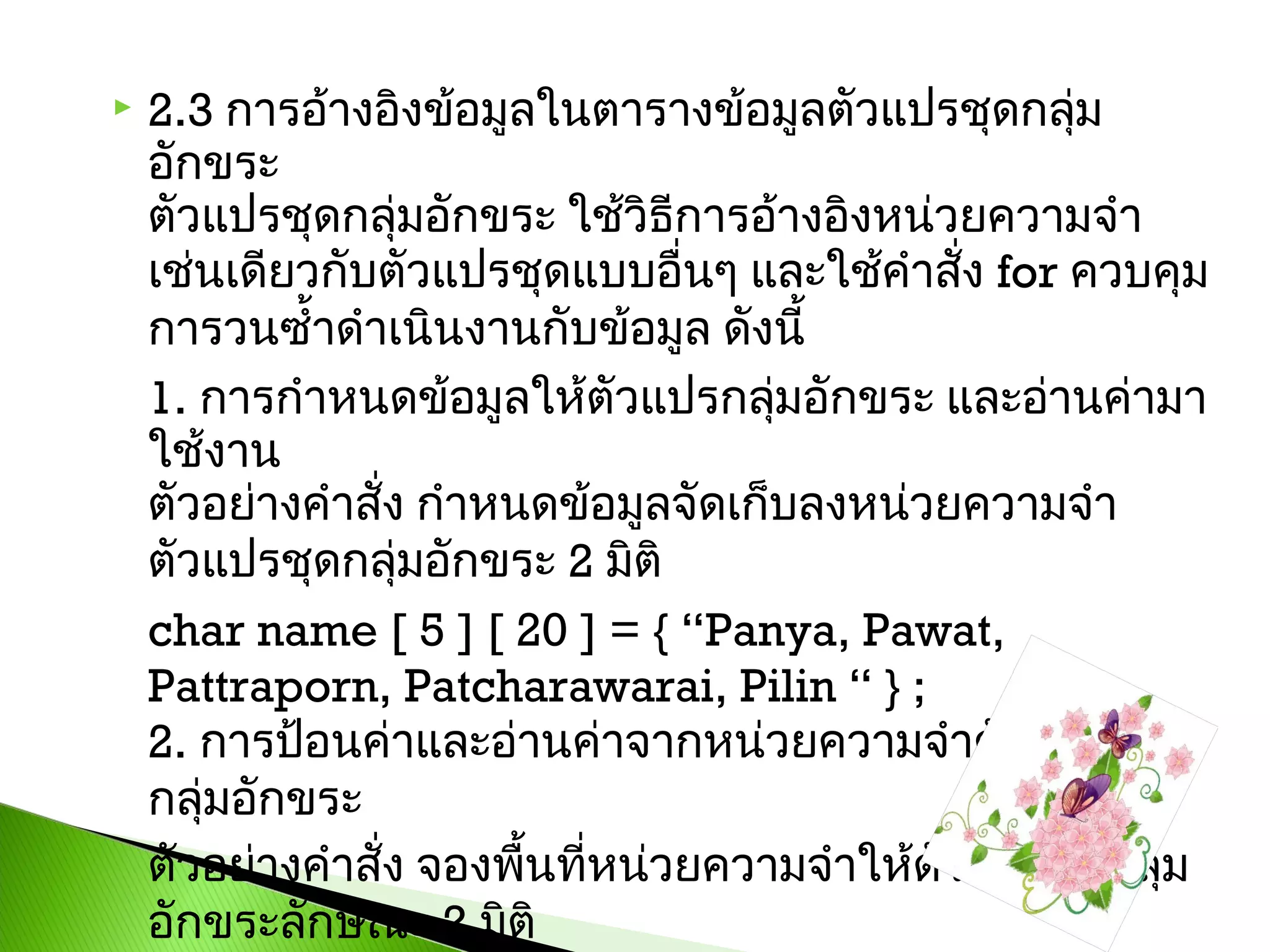 

2.3 การอ้างอิงข้อมูลในตารางข้อมูลตัวแปรชุดกลุม
่
อักขระ
ตัวแปรชุดกลุ่มอักขระ ใช้วิธีการอ้างอิงหน่วยความจำา
เช่นเดียวกับตัวแปรชุดแบบอื่นๆ และใช้คำาสั่ง for ควบคุม
การวนซ้ำ้าดำาเนินงานกับข้อมูล ดังนี้ 
1. การกำาหนดข้อมูลให้ตัวแปรกลุมอักขระ และอ่านค่ามา
่
ใช้งาน
ตัวอย่างคำาสั่ง กำาหนดข้อมูลจัดเก็บลงหน่วยความจำา
ตัวแปรชุดกลุ่มอักขระ 2 มิติ 
char name [ 5 ] [ 20 ] = { “Panya, Pawat,
Pattraporn, Patcharawarai, Pilin “ } ; 
2. การป้อนค่าและอ่านค่าจากหน่วยความจำาตัวแปรชุด
กลุ่มอักขระ 
ตัวอย่างคำาสั่ง จองพืนที่หน่วยความจำาให้ตัวแปรชุดกลุ่ม
้
อักขระลักษณะ 2 มิติ 

 