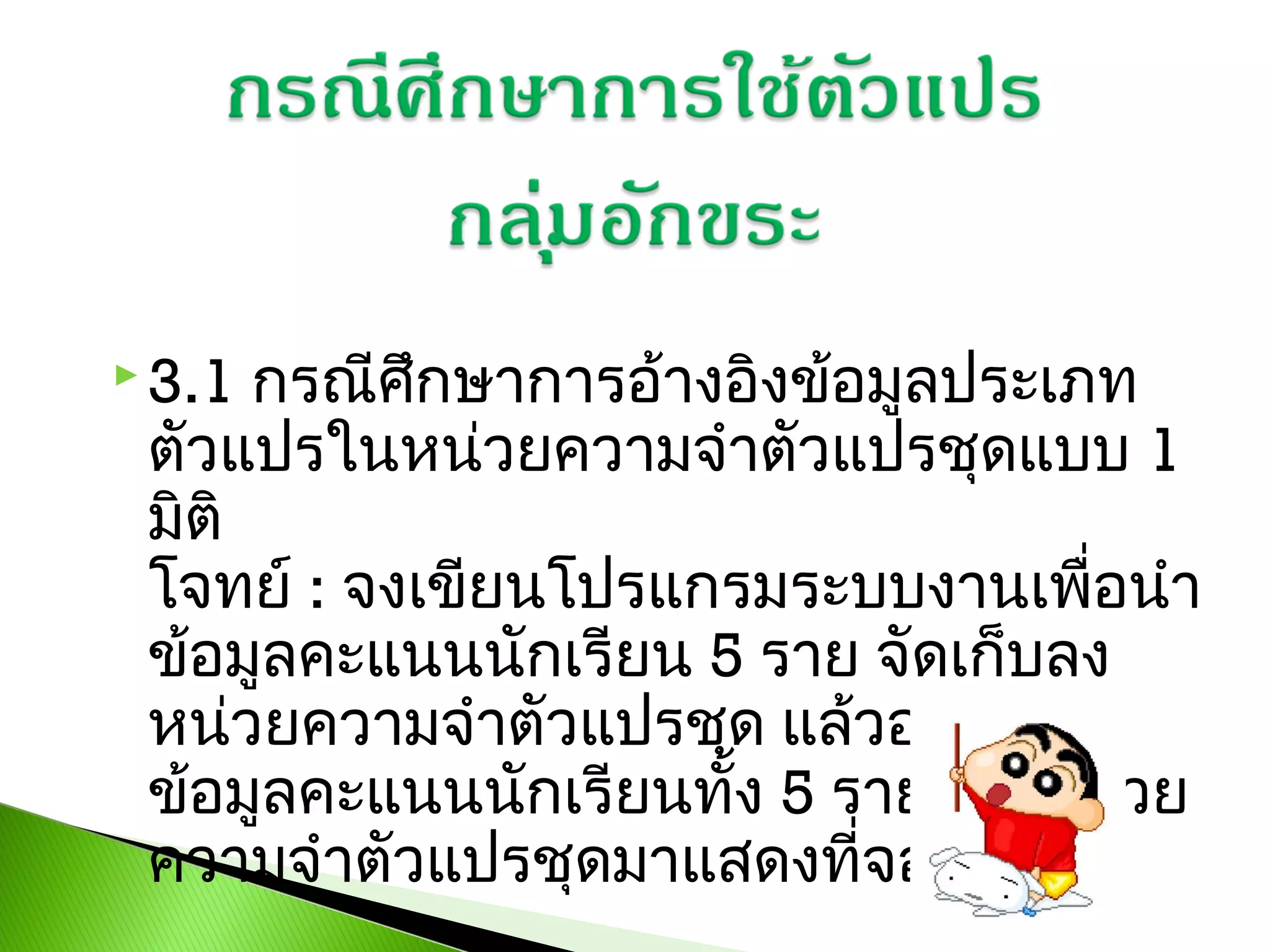 กรณีศึกษาการอ้างอิงข้อมูลประเภท
ตัวแปรในหน่วยความจำาตัวแปรชุดแบบ 1
มิติ
โจทย์ : จงเขียนโปรแกรมระบบงานเพื่อนำา
ข้อมูลคะแนนนักเรียน 5 ราย จัดเก็บลง
หน่วยความจำาตัวแปรชุด แล้วอ่านค่า
ข้อมูลคะแนนนักเรียนทั้ง 5 รายจากหน่วย
ความจำาตัวแปรชุดมาแสดงที่จอภาพ

 3.1

 