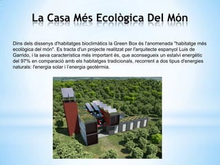La Casa Més Ecològica Del Món
Dins dels dissenys d'habitatges bioclimàtics la Green Box és l'anomenada "habitatge més
ecològica del món". Es tracta d'un projecte realitzat per l'arquitecte espanyol Luis de
Garrido, i la seva característica més important és, que aconsegueix un estalvi energètic
del 97% en comparació amb els habitatges tradicionals, recorrent a dos tipus d'energies
naturals: l'energia solar i l’energia geotèrmia.

 