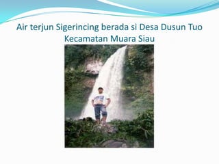 Air terjun Sigerincing berada si Desa Dusun Tuo
Kecamatan Muara Siau

 