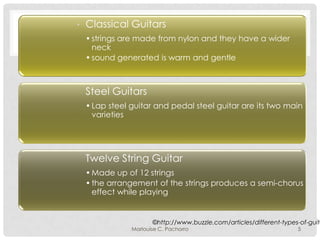 Classical Guitars
• strings are made from nylon and they have a wider
neck
• sound generated is warm and gentle

Steel Guitars
• Lap steel guitar and pedal steel guitar are its two main
varieties

Twelve String Guitar
• Made up of 12 strings
• the arrangement of the strings produces a semi-chorus
effect while playing

©http://www.buzzle.com/articles/different-types-of-guita

Marlouise C. Pachorro

5

 