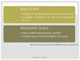 Bass Guitar
• strings of bass guitars are thick and long
• number of strings in it can vary between
4 to 6

Resonator Guitar
• also called resophonic guitars
• made up of metal instead of wood
©http://www.buzzle.com/articles/different-types-of-guitars.html

Marlouise C. Pachorro

6

 