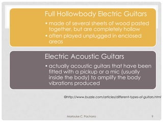 Full Hollowbody Electric Guitars
• made of several sheets of wood pasted
together, but are completely hollow
• often played unplugged in enclosed
areas

Electric Acoustic Guitars
• actually acoustic guitars that have been
fitted with a pickup or a mic (usually
inside the body) to amplify the body
vibrations produced
©http://www.buzzle.com/articles/different-types-of-guitars.html

Marlouise C. Pachorro

9

 