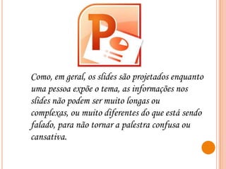 Como, em geral, os slides são projetados enquanto
uma pessoa expõe o tema, as informações nos
slides não podem ser muito longas ou
complexas, ou muito diferentes do que está sendo
falado, para não tornar a palestra confusa ou
cansativa.

 