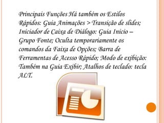 Principais Funções Há também os Estilos
Rápidos: Guia Animações > Transição de slides;
Iniciador de Caixa de Diálogo: Guia Inicio –
Grupo Fonte; Oculta temporariamente os
comandos da Faixa de Opções; Barra de
Ferramentas de Acesso Rápido; Modo de exibição:
Também na Guia Exibir; Atalhos de teclado: tecla
ALT.

 