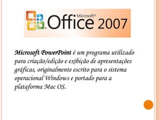 Microsoft PowerPoint é um programa utilizado
para criação/edição e exibição de apresentações
gráficas, originalmente escrito para o sistema
operacional Windows e portado para a
plataforma Mac OS.

 