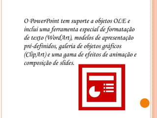 O PowerPoint tem suporte a objetos OLE e
inclui uma ferramenta especial de formatação
de texto (WordArt), modelos de apresentação
pré-definidos, galeria de objetos gráficos
(ClipArt) e uma gama de efeitos de animação e
composição de slides.

 