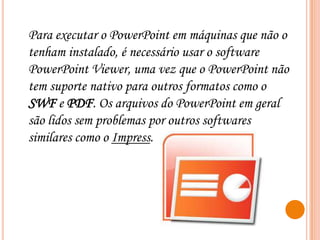 Para executar o PowerPoint em máquinas que não o
tenham instalado, é necessário usar o software
PowerPoint Viewer, uma vez que o PowerPoint não
tem suporte nativo para outros formatos como o
SWF e PDF. Os arquivos do PowerPoint em geral
são lidos sem problemas por outros softwares
similares como o Impress.

 