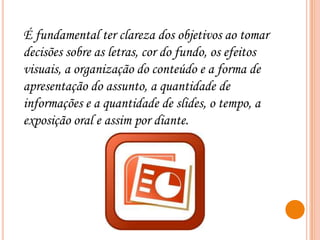 É fundamental ter clareza dos objetivos ao tomar
decisões sobre as letras, cor do fundo, os efeitos
visuais, a organização do conteúdo e a forma de
apresentação do assunto, a quantidade de
informações e a quantidade de slides, o tempo, a
exposição oral e assim por diante.

 