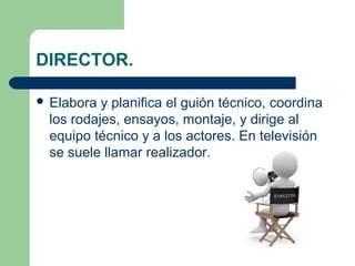 DIRECTOR.
 Elabora

y planifica el guión técnico, coordina
los rodajes, ensayos, montaje, y dirige al
equipo técnico y a los actores. En televisión
se suele llamar realizador.

 