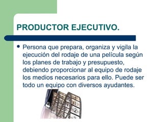 PRODUCTOR EJECUTIVO.
 Persona

que prepara, organiza y vigila la
ejecución del rodaje de una película según
los planes de trabajo y presupuesto,
debiendo proporcionar al equipo de rodaje
los medios necesarios para ello. Puede ser
todo un equipo con diversos ayudantes.

 
