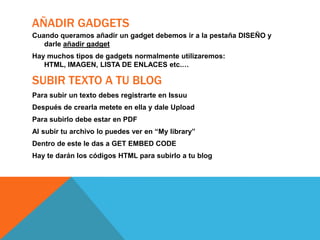 AÑADIR GADGETS
Cuando queramos añadir un gadget debemos ir a la pestaña DISEÑO y
darle añadir gadget
Hay muchos tipos de gadgets normalmente utilizaremos:
HTML, IMAGEN, LISTA DE ENLACES etc.…

SUBIR TEXTO A TU BLOG
Para subir un texto debes registrarte en Issuu
Después de crearla metete en ella y dale Upload
Para subirlo debe estar en PDF

Al subir tu archivo lo puedes ver en “My library”
Dentro de este le das a GET EMBED CODE
Hay te darán los códigos HTML para subirlo a tu blog

 