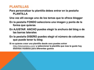 PLANTILLAS
Para personalizar tu plantilla debes entrar en la pestaña
PLANTILLA
Una vez allí escoge uno de los temas que te ofrece blogger
En la pestaña FONDO selecciona una imagen y ponla de la
forma que quieras
En AJUSTAR ANCHO puedes elegir la anchura del blog o de
las barras laterales
En la pestaña DISEÑO puedes elegir el número de columnas
que puede tener tu blog
Si no quieres crear una plantilla desde cero puedes entrar
http://btemplates.com/ y seleccionar la plantilla que mas te guste hay
distintos modelos para diferentes gustos

 