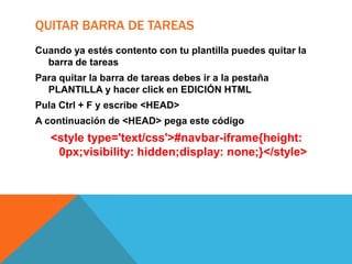 QUITAR BARRA DE TAREAS
Cuando ya estés contento con tu plantilla puedes quitar la
barra de tareas
Para quitar la barra de tareas debes ir a la pestaña
PLANTILLA y hacer click en EDICIÓN HTML
Pula Ctrl + F y escribe <HEAD>
A continuación de <HEAD> pega este código

<style type='text/css'>#navbar-iframe{height:
0px;visibility: hidden;display: none;}</style>

 