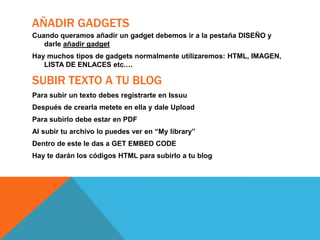 AÑADIR GADGETS
Cuando queramos añadir un gadget debemos ir a la pestaña DISEÑO y
darle añadir gadget
Hay muchos tipos de gadgets normalmente utilizaremos: HTML, IMAGEN,
LISTA DE ENLACES etc.…

SUBIR TEXTO A TU BLOG
Para subir un texto debes registrarte en Issuu
Después de crearla metete en ella y dale Upload
Para subirlo debe estar en PDF

Al subir tu archivo lo puedes ver en “My library”
Dentro de este le das a GET EMBED CODE
Hay te darán los códigos HTML para subirlo a tu blog

 