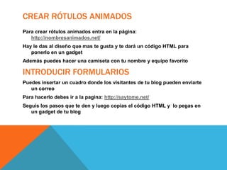 CREAR RÓTULOS ANIMADOS
Para crear rótulos animados entra en la página:
http://nombresanimados.net/
Hay le das al diseño que mas te gusta y te dará un código HTML para
ponerlo en un gadget

Además puedes hacer una camiseta con tu nombre y equipo favorito

INTRODUCIR FORMULARIOS
Puedes insertar un cuadro donde los visitantes de tu blog pueden enviarte
un correo

Para hacerlo debes ir a la pagina: http://saytome.net/
Seguís los pasos que te den y luego copias el código HTML y lo pegas en
un gadget de tu blog

 
