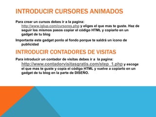 INTRODUCIR CURSORES ANIMADOS
Para crear un cursos debes ir a la pagina:
http://www.iglup.com/cursores.php y eliges el que mas te guste. Haz de
seguir los mismos pasos copiar el código HTML y copiarlo en un
gadget de tu blog

Importante este gadget ponlo al fondo porque te saldrá un icono de
publicidad

INTRODUCIR CONTADORES DE VISITAS
Para introducir un contador de visitas debes ir a la pagina:

http://www.contadorvisitasgratis.com/step_1.php y escoge
el que mas te guste y copia el código HTML y vuelve a copiarlo en un
gadget de tu blog en la parte de DISEÑO.

 