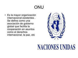 ONU
●

Es la mayor organización
internacional existentes .
Se define como una
asociación de gobierno
global que facilita la
cooperación en asuntos
como el derechos
internacional, la paz, etc

 