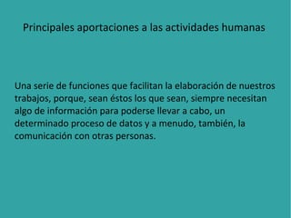 Principales aportaciones a las actividades humanas

Una serie de funciones que facilitan la elaboración de nuestros
trabajos, porque, sean éstos los que sean, siempre necesitan
algo de información para poderse llevar a cabo, un
determinado proceso de datos y a menudo, también, la
comunicación con otras personas.

 