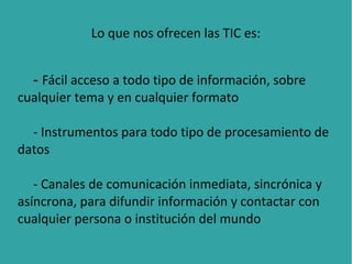 Lo que nos ofrecen las TIC es:
- Fácil acceso a todo tipo de información, sobre
cualquier tema y en cualquier formato
- Instrumentos para todo tipo de procesamiento de
datos
- Canales de comunicación inmediata, sincrónica y
asíncrona, para difundir información y contactar con
cualquier persona o institución del mundo

 