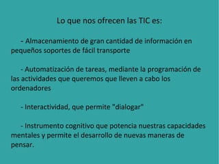 Lo que nos ofrecen las TIC es:
- Almacenamiento de gran cantidad de información en
pequeños soportes de fácil transporte
- Automatización de tareas, mediante la programación de
las actividades que queremos que lleven a cabo los
ordenadores
- Interactividad, que permite "dialogar"
- Instrumento cognitivo que potencia nuestras capacidades
mentales y permite el desarrollo de nuevas maneras de
pensar.

 