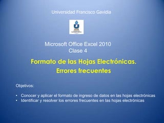 Universidad Francisco Gavidia

Microsoft Office Excel 2010
Clase 4

Formato de las Hojas Electrónicas.
Errores frecuentes
Objetivos:
• Conocer y aplicar el formato de ingreso de datos en las hojas electrónicas
• Identificar y resolver los errores frecuentes en las hojas electrónicas

 