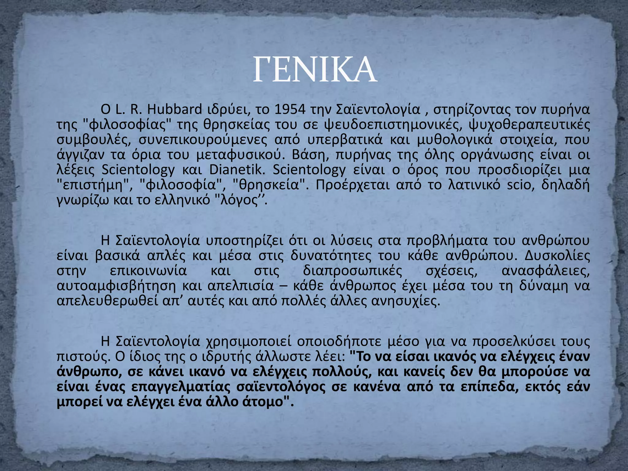 ΓΕΝΙΚΑ
Ο L. R. Hubbard ιδρφει, το 1954 τθν Σαϊεντολογία , ςτθρίηοντασ τον πυρινα
τθσ "φιλοςοφίασ" τθσ κρθςκείασ του ςε ψευδοεπιςτθμονικζσ, ψυχοκεραπευτικζσ
ςυμβουλζσ, ςυνεπικουροφμενεσ από υπερβατικά και μυκολογικά ςτοιχεία, που
άγγιηαν τα όρια του μεταφυςικοφ. Βάςθ, πυρινασ τθσ όλθσ οργάνωςθσ είναι οι
λζξεισ Scientology και Dianetik. Scientology είναι ο όροσ που προςδιορίηει μια
"επιςτιμθ", "φιλοςοφία", "κρθςκεία". Προζρχεται από το λατινικό scio, δθλαδι
γνωρίηω και το ελλθνικό "λόγοσ’’.
Η Σαϊεντολογία υποςτθρίηει ότι οι λφςεισ ςτα προβλιματα του ανκρϊπου
είναι βαςικά απλζσ και μζςα ςτισ δυνατότθτεσ του κάκε ανκρϊπου. Δυςκολίεσ
ςτθν επικοινωνία και ςτισ διαπροςωπικζσ ςχζςεισ, αναςφάλειεσ,
αυτοαμφιςβιτθςθ και απελπιςία – κάκε άνκρωποσ ζχει μζςα του τθ δφναμθ να
απελευκερωκεί απ’ αυτζσ και από πολλζσ άλλεσ ανθςυχίεσ.
Η Σαϊεντολογία χρθςιμοποιεί οποιοδιποτε μζςο για να προςελκφςει τουσ
πιςτοφσ. Ο ίδιοσ τθσ ο ιδρυτισ άλλωςτε λζει: "Το να είςαι ικανόσ να ελζγχεισ ζναν
άνκρωπο, ςε κάνει ικανό να ελζγχεισ πολλοφσ, και κανείσ δεν κα μποροφςε να
είναι ζνασ επαγγελματίασ ςαϊεντολόγοσ ςε κανζνα από τα επίπεδα, εκτόσ εάν
μπορεί να ελζγχει ζνα άλλο άτομο".

 