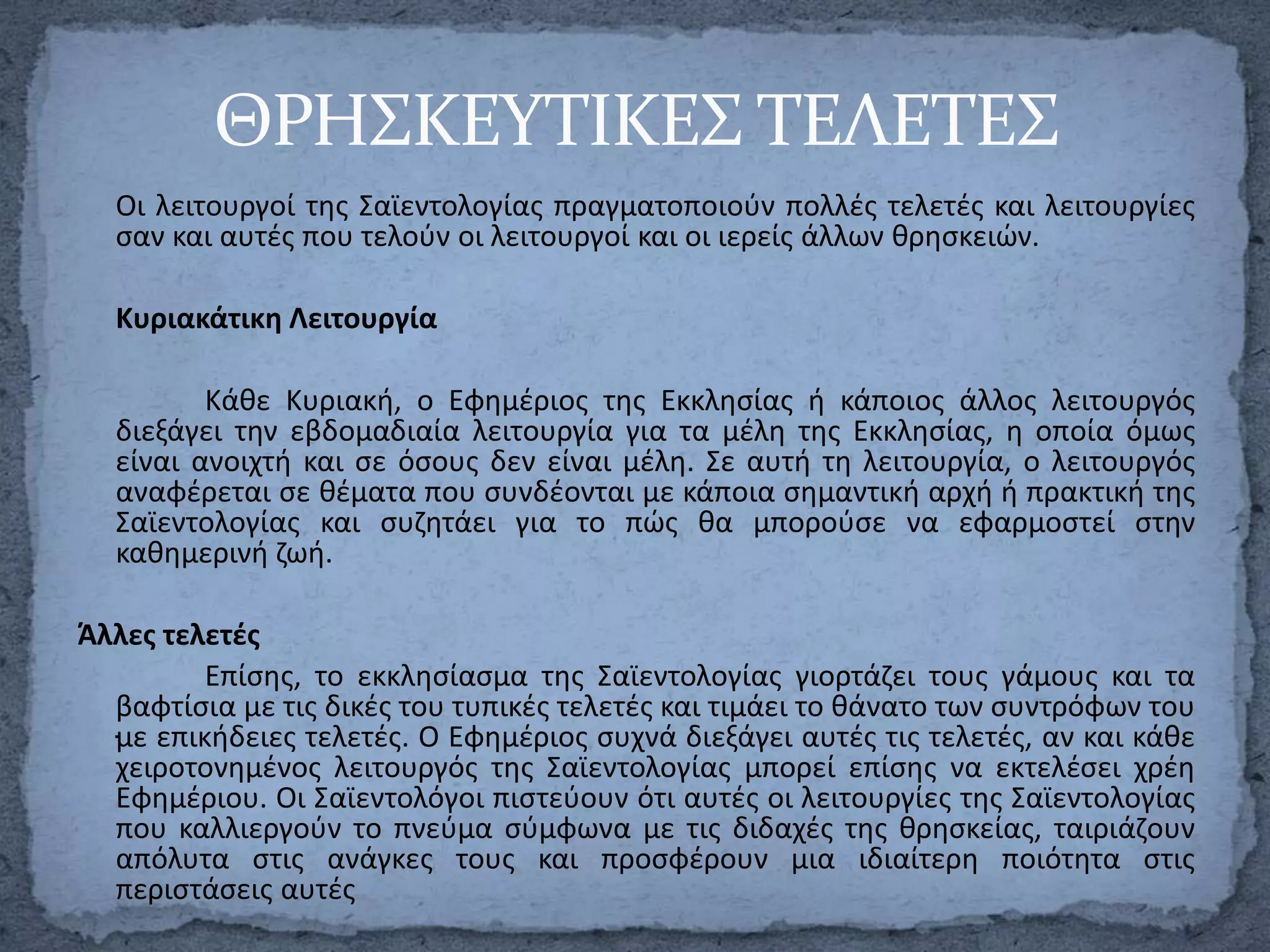 ΘΡΗ΢ΚΕΤΣΙΚΕ΢ ΣΕΛΕΣΕ΢
Οι λειτουργοί τθσ Σαϊεντολογίασ πραγματοποιοφν πολλζσ τελετζσ και λειτουργίεσ
ςαν και αυτζσ που τελοφν οι λειτουργοί και οι ιερείσ άλλων κρθςκειϊν.

Κυριακάτικθ Λειτουργία
Κάκε Κυριακι, ο Εφθμζριοσ τθσ Εκκλθςίασ ι κάποιοσ άλλοσ λειτουργόσ
διεξάγει τθν εβδομαδιαία λειτουργία για τα μζλθ τθσ Εκκλθςίασ, θ οποία όμωσ
είναι ανοιχτι και ςε όςουσ δεν είναι μζλθ. Σε αυτι τθ λειτουργία, ο λειτουργόσ
αναφζρεται ςε κζματα που ςυνδζονται με κάποια ςθμαντικι αρχι ι πρακτικι τθσ
Σαϊεντολογίασ και ςυηθτάει για το πϊσ κα μποροφςε να εφαρμοςτεί ςτθν
κακθμερινι ηωι.
Άλλεσ τελετζσ
Επίςθσ, το εκκλθςίαςμα τθσ Σαϊεντολογίασ γιορτάηει τουσ γάμουσ και τα
βαφτίςια με τισ δικζσ του τυπικζσ τελετζσ και τιμάει το κάνατο των ςυντρόφων του
.με επικιδειεσ τελετζσ. Ο Εφθμζριοσ ςυχνά διεξάγει αυτζσ τισ τελετζσ, αν και κάκε
χειροτονθμζνοσ λειτουργόσ τθσ Σαϊεντολογίασ μπορεί επίςθσ να εκτελζςει χρζθ
Εφθμζριου. Οι Σαϊεντολόγοι πιςτεφουν ότι αυτζσ οι λειτουργίεσ τθσ Σαϊεντολογίασ
που καλλιεργοφν το πνεφμα ςφμφωνα με τισ διδαχζσ τθσ κρθςκείασ, ταιριάηουν
απόλυτα ςτισ ανάγκεσ τουσ και προςφζρουν μια ιδιαίτερθ ποιότθτα ςτισ
περιςτάςεισ αυτζσ

 
