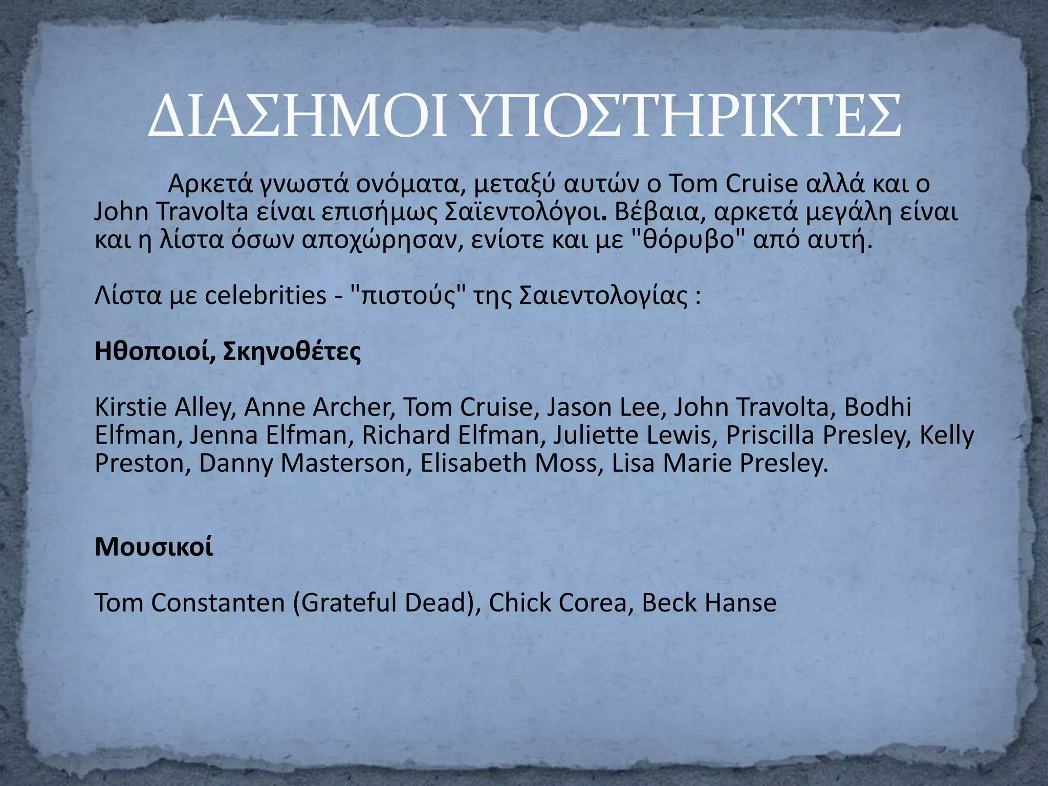 ΔΙΑ΢ΗΜΟΙ ΤΠΟ΢ΣΗΡΙΚΣΕ΢
Αρκετά γνωςτά ονόματα, μεταξφ αυτϊν ο Tom Cruise αλλά και o
John Travolta είναι επιςιμωσ Σαϊεντολόγοι. Βζβαια, αρκετά μεγάλθ είναι
και θ λίςτα όςων αποχϊρθςαν, ενίοτε και με "κόρυβο" από αυτι.
Λίςτα με celebrities - "πιςτοφσ" τθσ Σαιεντολογίασ :
Ηκοποιοί, Σκθνοκζτεσ
Kirstie Alley, Anne Archer, Tom Cruise, Jason Lee, John Travolta, Bodhi
Elfman, Jenna Elfman, Richard Elfman, Juliette Lewis, Priscilla Presley, Kelly
Preston, Danny Masterson, Elisabeth Moss, Lisa Marie Presley.
Μουςικοί
Tom Constanten (Grateful Dead), Chick Corea, Beck Hanse

 
