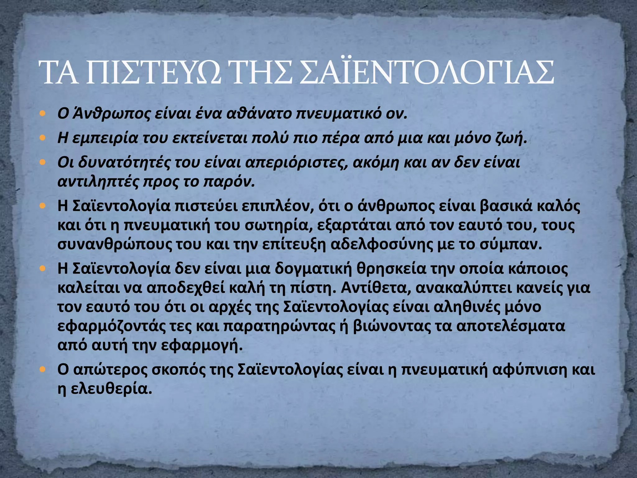 ΣΑ ΠΙ΢ΣΕΤΩ ΣΗ΢ ΢ΑΪΕΝΣΟΛΟΓΙΑ΢
 Ο Άνκρωποσ είναι ζνα ακάνατο πνευματικό ον.
 Η εμπειρία του εκτείνεται πολφ πιο πζρα από μια και μόνο ηωι.

 Οι δυνατότθτζσ του είναι απεριόριςτεσ, ακόμθ και αν δεν είναι

αντιλθπτζσ προσ το παρόν.
 Η Σαϊεντολογία πιςτεφει επιπλζον, ότι ο άνκρωποσ είναι βαςικά καλόσ
και ότι θ πνευματικι του ςωτθρία, εξαρτάται από τον εαυτό του, τουσ
ςυνανκρώπουσ του και τθν επίτευξθ αδελφοςφνθσ με το ςφμπαν.
 Η Σαϊεντολογία δεν είναι μια δογματικι κρθςκεία τθν οποία κάποιοσ
καλείται να αποδεχκεί καλι τθ πίςτθ. Αντίκετα, ανακαλφπτει κανείσ για
τον εαυτό του ότι οι αρχζσ τθσ Σαϊεντολογίασ είναι αλθκινζσ μόνο
εφαρμόηοντάσ τεσ και παρατθρώντασ ι βιώνοντασ τα αποτελζςματα
από αυτι τθν εφαρμογι.
 Ο απώτεροσ ςκοπόσ τθσ Σαϊεντολογίασ είναι θ πνευματικι αφφπνιςθ και
θ ελευκερία.

 