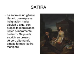 SÁTIRA
●

La sátira es un género
literario que expresa
indignación hacia
alguien o algo, con
propósito moralizador,
lúdico o meramente
burlesco. Se puede
escribir en prosa o
verso o alternando
ambas formas (sátira
menipea).

 