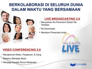 BERKOLABORASI DI SELURUH DUNIA
DALAM WAKTU YANG BERSAMAAN
LIVE BROADCASTING 2.0
Menyiarkan Ke Penontont Global Tak
Terbatas

No Downloads

•

Merekam Presentasi Anda

VIDEO CONFERENCING 2.0
Menghemat Waktu, Perjalanan, & Uang
Bertemu Bertatap Muka

•

Menjaga Kendali Penuh Moderator

 
