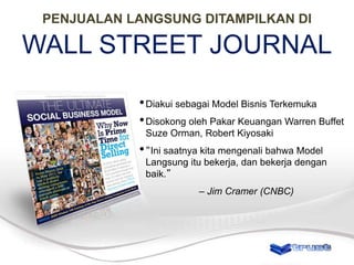 PENJUALAN LANGSUNG DITAMPILKAN DI

WALL STREET JOURNAL
• Diakui sebagai Model Bisnis Terkemuka
• Disokong oleh Pakar Keuangan Warren Buffet
Suze Orman, Robert Kiyosaki

• “Ini saatnya kita mengenali bahwa Model
Langsung itu bekerja, dan bekerja dengan
baik.”
– Jim Cramer (CNBC)

 