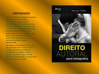 CONTINUAÇÃO
Os direitos morais asseguram a autoria
da criação ao autor da obra
intelectual, no caso de obras
protegidas por direito de autor. Já os
direitos patrimoniais são aqueles que
se referem principalmente à utilização
econômica da obra intelectual. É
direito exclusivo do autor utilizar sua
obra criativa da maneira que
quiser, bem como permitir que
terceiros a utilizem, total ou
parcialmente.
Ao contrário dos direitos morais, que
são intransferíveis e irrenunciáveis, os
direitos patrimoniais podem ser
transferidos ou cedidos a outras
pessoas, às quais o autor concede
direito de representação ou mesmo de
utilização de suas criações.

 